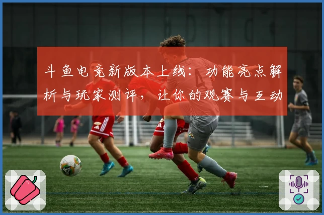 斗鱼电竞新版本上线：功能亮点解析与玩家测评，让你的观赛与互动更畅快