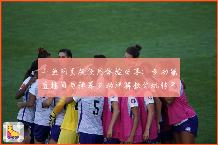 斗鱼网页版使用体验分享：多功能直播间与弹幕互动详解教你玩转平台