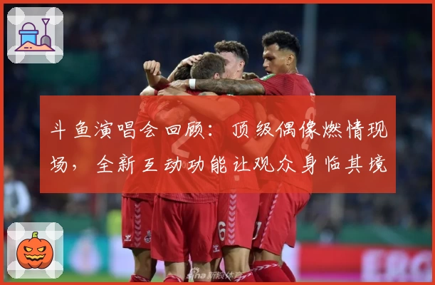 斗鱼演唱会回顾：顶级偶像燃情现场，全新互动功能让观众身临其境