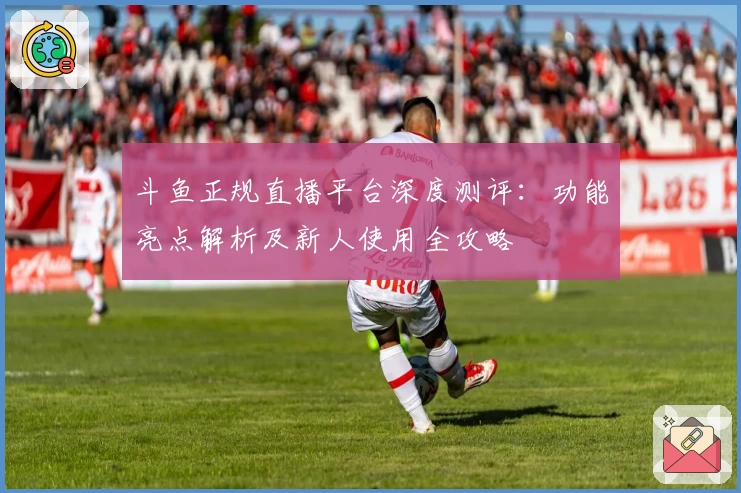 斗鱼正规直播平台深度测评：功能亮点解析及新人使用全攻略