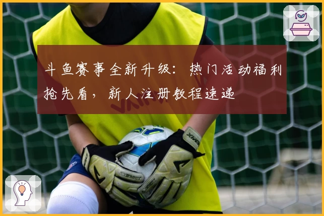 斗鱼赛事全新升级：热门活动福利抢先看，新人注册教程速递