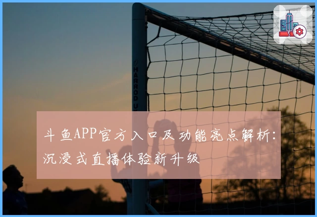 斗鱼APP官方入口及功能亮点解析：沉浸式直播体验新升级