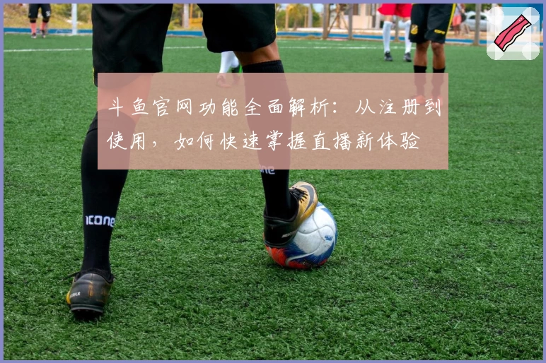 斗鱼官网功能全面解析：从注册到使用，如何快速掌握直播新体验